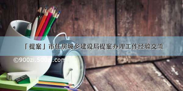 「提案」市住房城乡建设局提案办理工作经验交流