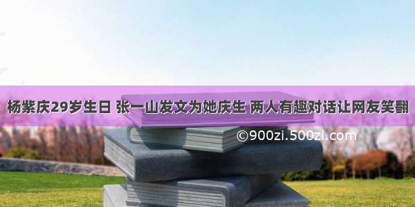 杨紫庆29岁生日 张一山发文为她庆生 两人有趣对话让网友笑翻