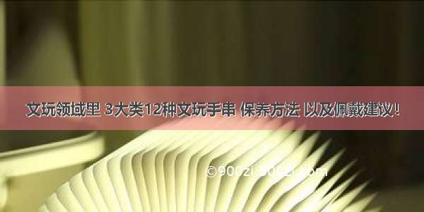 文玩领域里 3大类12种文玩手串 保养方法 以及佩戴建议！