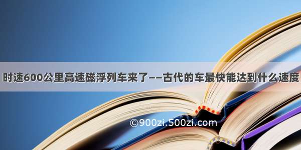 时速600公里高速磁浮列车来了——古代的车最快能达到什么速度