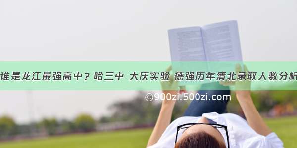 谁是龙江最强高中？哈三中 大庆实验 德强历年清北录取人数分析