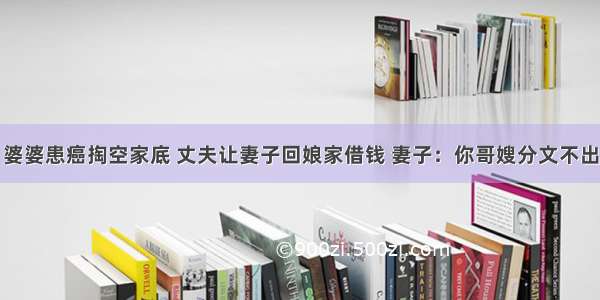 婆婆患癌掏空家底 丈夫让妻子回娘家借钱 妻子：你哥嫂分文不出