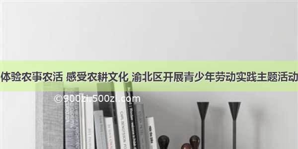 体验农事农活 感受农耕文化 渝北区开展青少年劳动实践主题活动