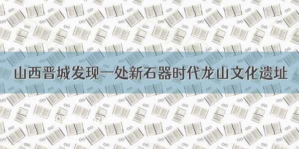 山西晋城发现一处新石器时代龙山文化遗址