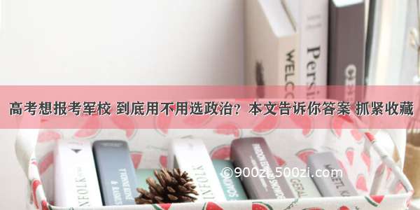 高考想报考军校 到底用不用选政治？本文告诉你答案 抓紧收藏