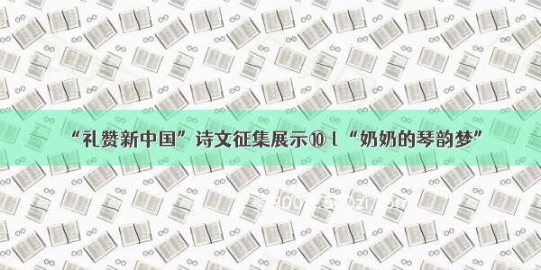 “礼赞新中国”诗文征集展示⑩ l “奶奶的琴韵梦”