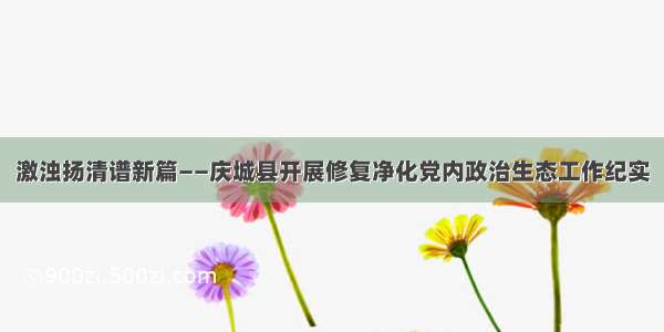 激浊扬清谱新篇——庆城县开展修复净化党内政治生态工作纪实