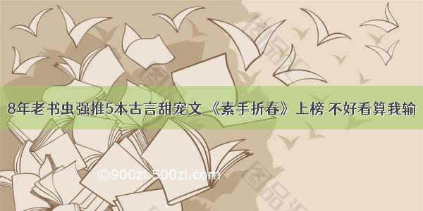 8年老书虫强推5本古言甜宠文 《素手折春》上榜 不好看算我输