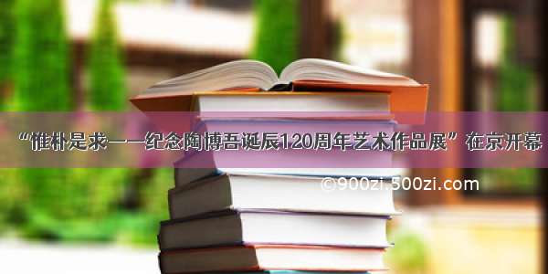 “惟朴是求——纪念陶博吾诞辰120周年艺术作品展”在京开幕