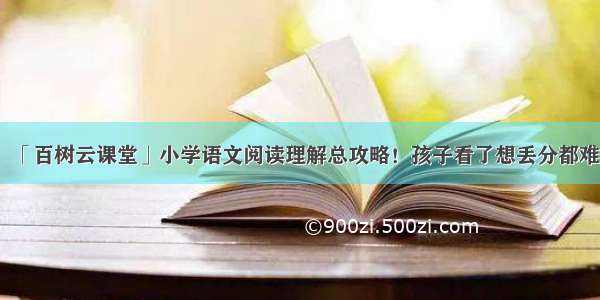 「百树云课堂」小学语文阅读理解总攻略！孩子看了想丢分都难