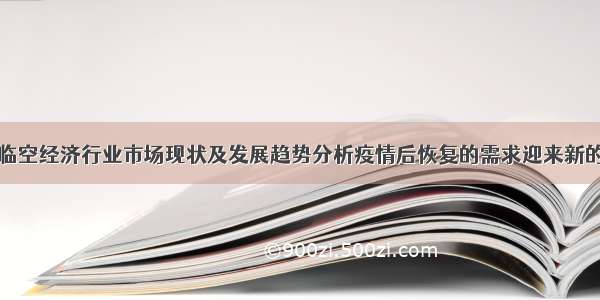 中国临空经济行业市场现状及发展趋势分析疫情后恢复的需求迎来新的发展