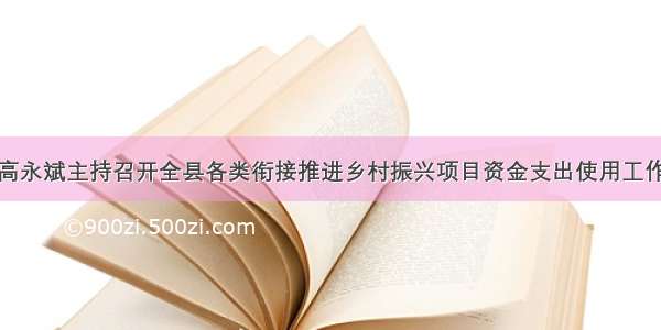 县委书记高永斌主持召开全县各类衔接推进乡村振兴项目资金支出使用工作专题会议