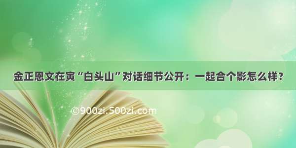 金正恩文在寅“白头山”对话细节公开：一起合个影怎么样？