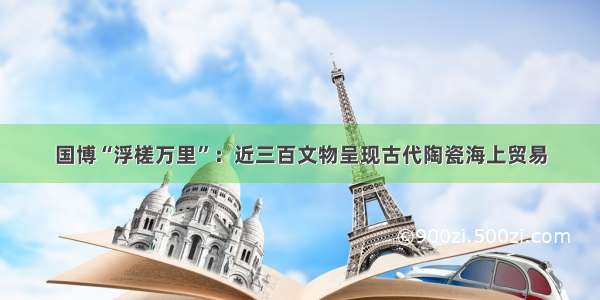 国博“浮槎万里”：近三百文物呈现古代陶瓷海上贸易