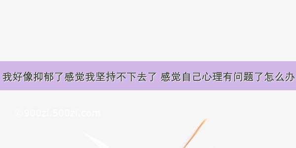 我好像抑郁了感觉我坚持不下去了 感觉自己心理有问题了怎么办