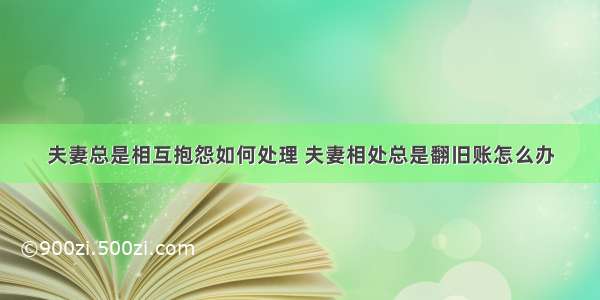 夫妻总是相互抱怨如何处理 夫妻相处总是翻旧账怎么办