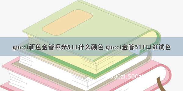 gucci新色金管哑光511什么颜色 gucci金管511口红试色