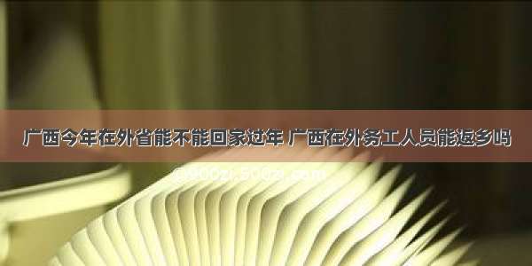 广西今年在外省能不能回家过年 广西在外务工人员能返乡吗