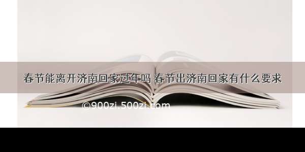 春节能离开济南回家过年吗 春节出济南回家有什么要求