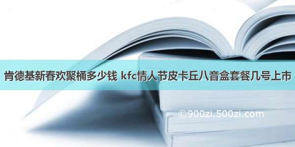 肯德基新春欢聚桶多少钱 kfc情人节皮卡丘八音盒套餐几号上市