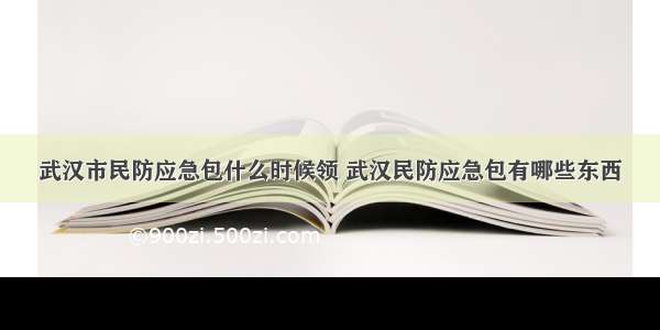 武汉市民防应急包什么时候领 武汉民防应急包有哪些东西