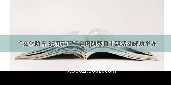 “文化助盲 茶润童心” 全国助残日主题活动成功举办