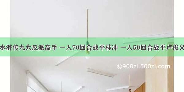 水浒传九大反派高手 一人70回合战平林冲 一人50回合战平卢俊义