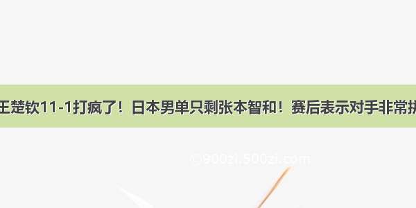 王楚钦11-1打疯了！日本男单只剩张本智和！赛后表示对手非常拼