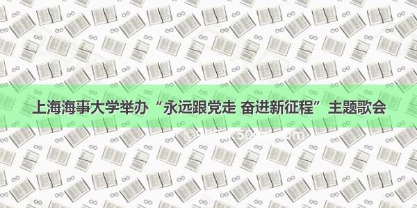 上海海事大学举办“永远跟党走 奋进新征程”主题歌会