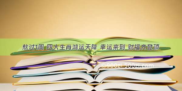 熬过1周 四大生肖鸿运天降 幸运来到 财福齐登顶