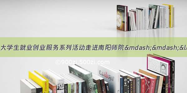 南阳市重点产业链招才引智大学生就业创业服务系列活动走进南阳师院——“就业大礼包”