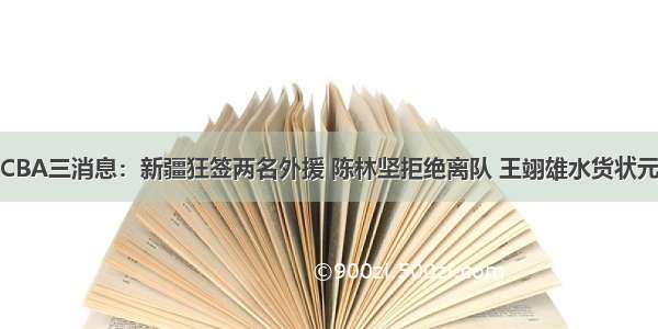 CBA三消息：新疆狂签两名外援 陈林坚拒绝离队 王翊雄水货状元