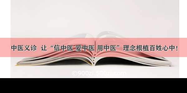 中医义诊  让“信中医 爱中医 用中医”理念根植百姓心中！