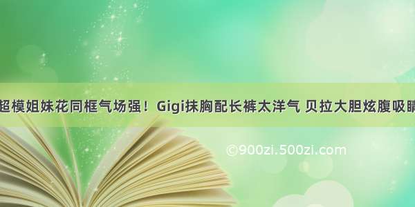 超模姐妹花同框气场强！Gigi抹胸配长裤太洋气 贝拉大胆炫腹吸睛