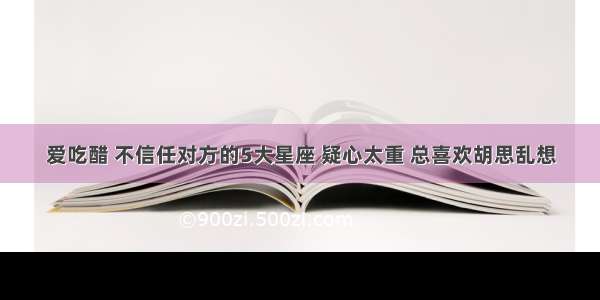 爱吃醋 不信任对方的5大星座 疑心太重 总喜欢胡思乱想