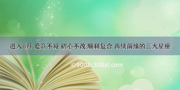 进入6月 爱意不减 初心不改 顺利复合 再续前缘的三大星座