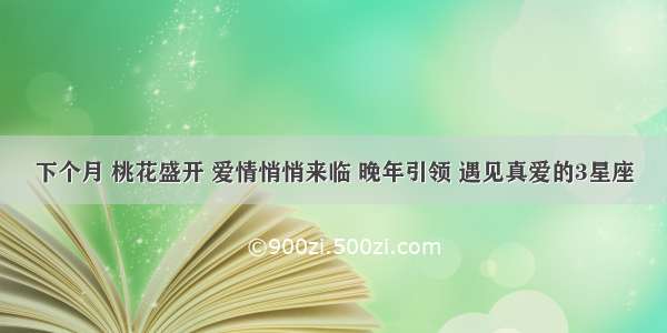 下个月 桃花盛开 爱情悄悄来临 晚年引领 遇见真爱的3星座