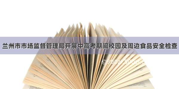 兰州市市场监督管理局开展中高考期间校园及周边食品安全检查