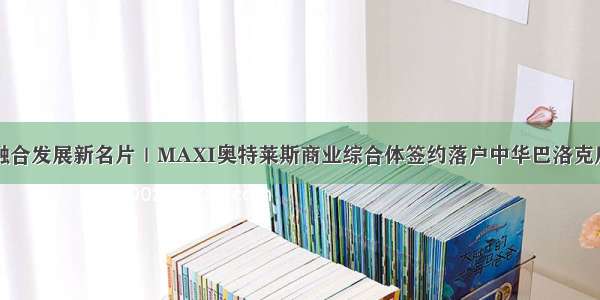 打造文商旅融合发展新名片｜MAXI奥特莱斯商业综合体签约落户中华巴洛克历史文化街区