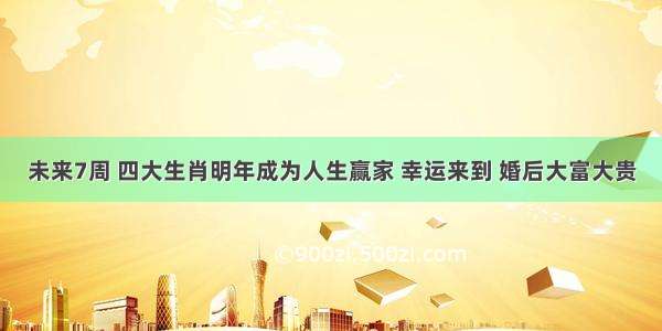 未来7周 四大生肖明年成为人生赢家 幸运来到 婚后大富大贵