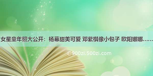 女星童年照大公开：杨幕甜美可爱 邓紫棋像小包子 欧阳娜娜……