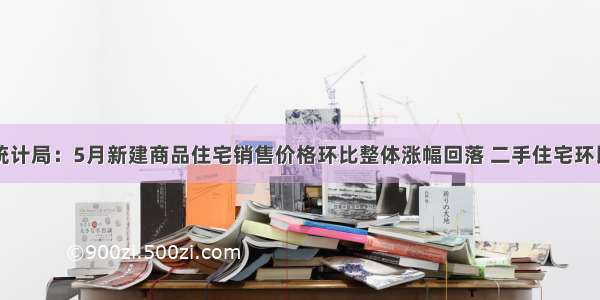 国家统计局：5月新建商品住宅销售价格环比整体涨幅回落 二手住宅环比下降