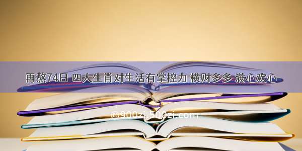 再熬74日 四大生肖对生活有掌控力 横财多多 满心欢心