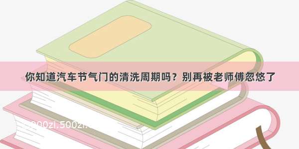 你知道汽车节气门的清洗周期吗？别再被老师傅忽悠了