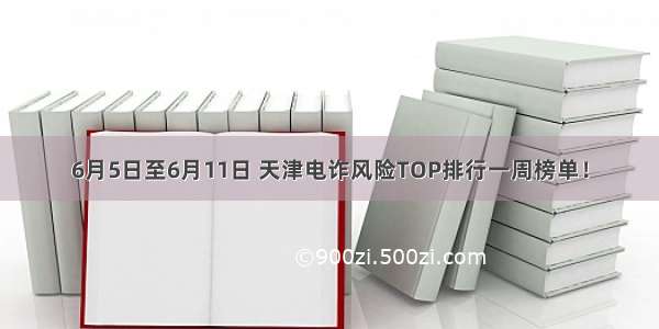 6月5日至6月11日 天津电诈风险TOP排行一周榜单！