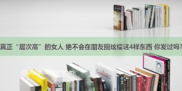 真正“层次高”的女人 绝不会在朋友圈炫耀这4样东西 你发过吗？