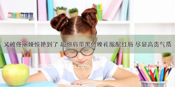 又被佟丽娅惊艳到了 超细肩带黑色晚礼服配红唇 尽显高贵气质