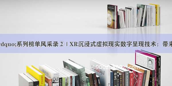 “科创中国”系列榜单风采录② | XR沉浸式虚拟现实数字呈现技术：带来虚拟现实新“