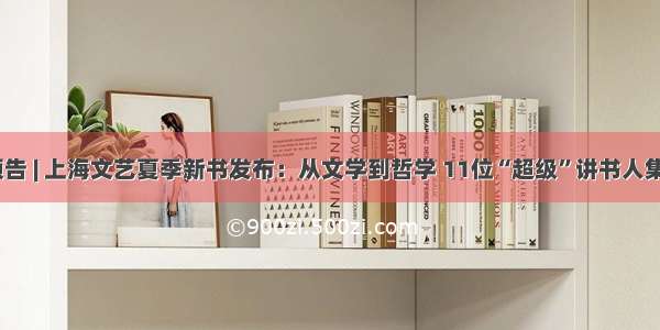活动·预告 | 上海文艺夏季新书发布：从文学到哲学 11位“超级”讲书人集结开讲
