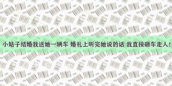 小姑子结婚我送她一辆车 婚礼上听完她说的话 我直接砸车走人！
